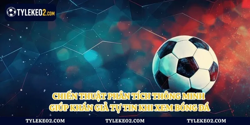 Chiến thuật phân tích thông minh giúp khán giả tự tin khi xem bóng đá
